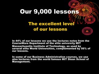 Our 9,000 lessons
           The excellent level
             of our lessons

In 44% of our lessons we use the lectures notes from the
CourseWare Department of the elite university MIT
Massachusetts Institute of Technology, as used by
several elite World Universities, complemented by 56% of
our lessons.

In some of our Business Administration courses, we use
also lectures from the world famous MIT Sloan School of
Management.
 