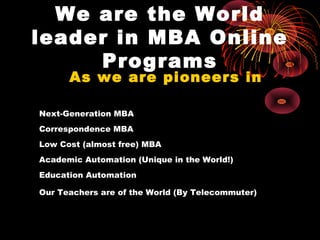 We are the World
leader in MBA Online
     Programs
      As we are pioneers in

Next-Generation MBA
Correspondence MBA
Low Cost (almost free) MBA
Academic Automation (Unique in the World!)
Education Automation

Our Teachers are of the World (By Telecommuter)
 