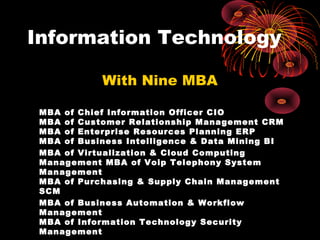 Information Technology

            With Nine MBA

 MBA of Chief Information Officer CIO
 MBA of Customer Relationship Management CRM
 MBA of Enterprise Resources Planning ERP
 MBA of Business Intelligence & Data Mining BI
 MBA of Virtualization & Cloud Computing
 Management MBA of Voip Telephony System
 Management
 MBA of Purchasing & Supply Chain Management
 SCM
 MBA of Business Automation & Workflow
 Management
 MBA of Information Technology Security
 Management
 