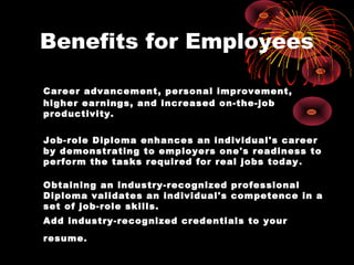 Benefits for Employees

Career advancement, personal improvement,
higher earnings, and increased on-the-job
productivity.


Job-role Diploma enhances an individual's career
by demonstrating to employers one's readiness to
perform the tasks required for real jobs today .

Obtaining an industry-recognized professional
Diploma validates an individual's competence in a
set of job-role skills.
Add industry-recognized credentials to your
resume.
 