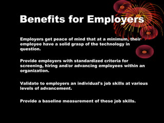 Benefits for Employers
Employers get peace of mind that at a minimum, their
employee have a solid grasp of the technology in
question.

Provide employers with standardized criteria for
screening, hiring and/or advancing employees within an
organization.


Validate to employers an individual's job skills at various
levels of advancement.


Provide a baseline measurement of these job skills.
 