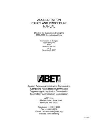 ACCREDITATION
  POLICY AND PROCEDURE
          MANUAL

     Effective for Evaluations During the
       2008-2009 Accreditation Cycle

            Incorporates all changes
                approved by the
                     ABET
               Board of Directors
                      as of
               November 3, 2007




Applied Science Accreditation Commission
  Computing Accreditation Commission
 Engineering Accreditation Commission
  Technology Accreditation Commission
                 ABET, Inc.
        111 Market Place, Suite 1050
           Baltimore, MD 21202

         Telephone: 410-347-7700
            Fax: 410-625-2238
       E-mail: accreditation@abet.org
          Website: www.abet.org
                                            A4 11/8/07
 