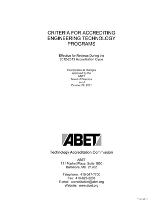 T1 11/15/11
CRITERIA FOR ACCREDITING
ENGINEERING TECHNOLOGY
PROGRAMS
Effective for Reviews During the
2012-2013 Accreditation Cycle
Incorporates all changes
approved by the
ABET
Board of Directors
as of
October 29, 2011
Technology Accreditation Commission
ABET
111 Market Place, Suite 1050
Baltimore, MD 21202
Telephone: 410-347-7700
Fax: 410-625-2238
E-mail: accreditation@abet.org
Website: www.abet.org
 