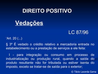 DIREITO POSITIVO LC 87/96 ‘ Art. 20 (...) § 3º É vedado o crédito relativo a mercadoria entrada no estabelecimento ou a prestação de serviços a ele feita:  I - para integração ou consumo em processo de industrialização ou produção rural, quando a saída do produto resultante não for tributada ou estiver isenta do imposto, exceto se tratar-se de saída para o exterior;       Vedações 