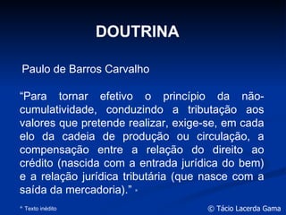 DOUTRINA “ Para tornar efetivo o princípio da não-cumulatividade, conduzindo a tributação aos valores que pretende realizar, exige-se, em cada elo da cadeia de produção ou circulação, a compensação entre a relação do direito ao crédito (nascida com a entrada jurídica do bem) e a relação jurídica tributária (que nasce com a saída da mercadoria).”  * *  Texto inédito Paulo de Barros Carvalho 