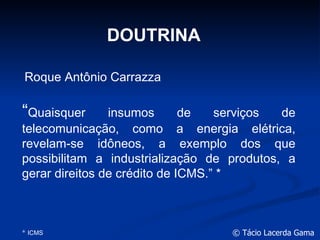 DOUTRINA “ Quaisquer insumos de serviços de telecomunicação, como a energia elétrica, revelam-se idôneos, a exemplo dos que possibilitam a industrialização de produtos, a gerar direitos de crédito de ICMS.” * *  ICMS Roque Antônio Carrazza 
