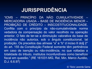JURISPRUDÊNCIA “ ICMS – PRINCÍPIO DA NÃO CUMULATIVIDADE – MERCADORIA USADA – BASE DE INCIDÊNCIA MENOR – PROIBIÇÃO DE CRÉDITO – INSCOSTITUCIONALIDADE. Conflita com o princípio da não-cumulatividade norma vedadora da compensação do valor recolhido na operação anterior. O fato de ter-se a diminuição valorativa da base de incidência não autoriza, sob o ângulo constitucional, tal proibição. Os preceitos das alíneas “a” e “b” d inciso II do§ 2° do art. 155 da Constituição Federal somente têm pertinência em caso de isenção ou não-incidência, no que voltadas a totalidade do tributo, institutos inconfundíveis como benefício fiscal em questão.” (RE 161031-MG, Rel. Min. Marco Aurélio, D.J. 6.6.97) 