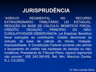 JURISPRUDÊNCIA “ AGRAVO REGIMENTAL NO RECURSO EXTRAORDINARIO. TRIBUTÁRIO. LEI ESTADUAL. REDUÇÃO DA BASE DE CÁLCULO. BENEFÍCIO FISCAL. CRÉDITO. VEDAÇÃO. PRINCÍPIO DA NÃO-CUMULATIVIDADE-OBSERVÂNCIA. Lei Estadual. Benefício fiscal outorgado ao contribuinte. Crédito decorrente da redução da base de cálculo do tributo. Vedação. Impossibilidade. A Constituição Federal somente não admite o lançamento do crédito nas hipóteses de isenção ou não-incidência. Precedente do Tribunal Pleno. Agravo regimental não provido.” (RE 240.395-RS, Rel. Min. Maurício Corrêa, D.J. 2.8.2002)  