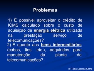 Problemas 2 )   E quanto aos  bens intermediários  (cabos, fios, etc.), adquiridos para manutenção da planta de telecomunicações? 1 )  É possível aproveitar o crédito de ICMS calculado sobre o custo de aquisição de  energia elétrica  utilizada na prestação serviço de telecomunicações? 