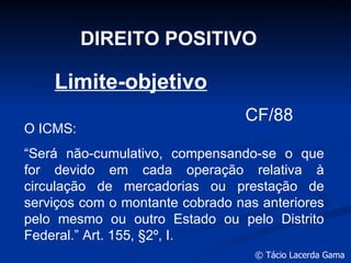 DIREITO POSITIVO Limite-objetivo O ICMS: “ Será não-cumulativo, compensando-se o que for devido em cada operação relativa à circulação de mercadorias ou prestação de serviços com o montante cobrado nas anteriores pelo mesmo ou outro Estado ou pelo Distrito Federal.” Art. 155,  §2º, I. CF/88 