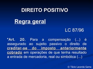 DIREITO POSITIVO Regra geral LC 87/96 “ Art. 20.  Para a compensação (...) é assegurado ao sujeito passivo o direito de  creditar-se do imposto anteriormente cobrado  em operações de que tenha resultado a entrada de mercadoria, real ou simbólica (...) 