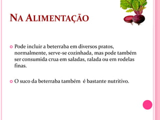 NA ALIMENTAÇÃO

   Pode incluir a beterraba em diversos pratos,
    normalmente, serve-se cozinhada, mas pode também
    ser consumida crua em saladas, ralada ou em rodelas
    finas.

   O suco da beterraba também é bastante nutritivo.
 