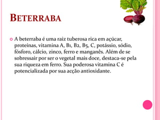 BETERRABA
   A beterraba é uma raiz tuberosa rica em açúcar,
    proteínas, vitamina A, B1, B2, B5, C, potássio, sódio,
    fósforo, cálcio, zinco, ferro e manganês. Além de se
    sobressair por ser o vegetal mais doce, destaca-se pela
    sua riqueza em ferro. Sua poderosa vitamina C é
    potencializada por sua acção antioxidante.
 