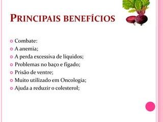 PRINCIPAIS BENEFÍCIOS
 Combate:
 A anemia;

 A perda excessiva de líquidos;

 Problemas no baço e fígado;

 Prisão de ventre;

 Muito utilizado em Oncologia;

 Ajuda a reduzir o colesterol;
 