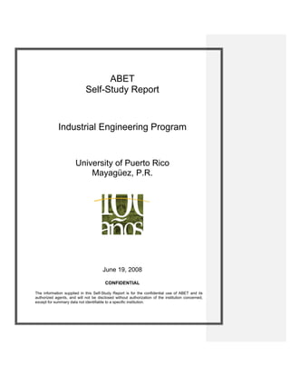 ABET
Self-Study Report
Industrial Engineering Program
University of Puerto Rico
Mayagüez, P.R.
June 19, 2008
CONFIDENTIAL
The information supplied in this Self-Study Report is for the confidential use of ABET and its
authorized agents, and will not be disclosed without authorization of the institution concerned,
except for summary data not identifiable to a specific institution.
 