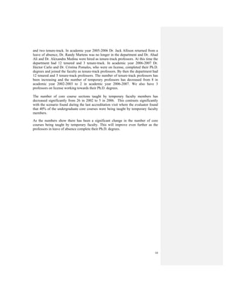 10
and two tenure-track. In academic year 2005-2006 Dr. Jack Allison returned from a
leave of absence, Dr. Randy Martens was no longer in the department and Dr. Ahad
Alí and Dr. Alexandra Medina were hired as tenure-track professors. At this time the
department had 12 tenured and 3 tenure-track. In academic year 2006-2007 Dr.
Hector Carlo and Dr. Cristina Pomales, who were on license, completed their Ph.D.
degrees and joined the faculty as tenure-track professors. By then the department had
12 tenured and 5 tenure-track professors. The number of tenure-track professors has
been increasing and the number of temporary professors has decreased from 8 in
academic year 2002-2003 to 2 in academic year 2006-2007. We also have 3
professors on license working towards their Ph.D. degrees.
The number of core course sections taught by temporary faculty members has
decreased significantly from 26 in 2002 to 5 in 2006. This contrasts significantly
with the scenario found during the last accreditation visit where the evaluator found
that 40% of the undergraduate core courses were being taught by temporary faculty
members.
As the numbers show there has been a significant change in the number of core
courses being taught by temporary faculty. This will improve even further as the
professors in leave of absence complete their Ph.D. degrees.
 