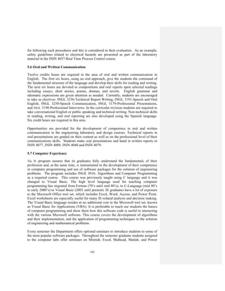 102
for following such procedures and this is considered in their evaluation. As an example,
safety guidelines related to electrical hazards are presented as part of the laboratory
material in the ININ 4057-Real Time Process Control course.
5.6 Oral and Written Communication
Twelve credits hours are required in the area of oral and written communication in
English. The first six hours, using an oral approach, give the students the command of
the fundamental structure of the language and develop their skills for reading and writing.
The next six hours are devoted to compositions and oral reports upon selected readings
including essays, short stories, poems, dramas, and novels. English grammar and
idiomatic expressions are given attention as needed. Currently, students are encouraged
to take as electives: INGL 3236-Technical Report Writing, INGL 3191-Speech and Oral
English, INGL 3250-Speech Communication, INGL 3179-Professional Presentations,
and INGL 3198-Professional Interviews. In the curricular revision students are required to
take conversational English or public speaking and technical writing. Non-technical skills
in reading, writing, and oral reporting are also developed using the Spanish language.
Six credit hours are required in this area.
Opportunities are provided for the development of competence in oral and written
communication in the engineering laboratory and design courses. Technical reports in
oral presentations are graded on their content as well as on the professional level of their
communications skills. Students make oral presentations and hand in written reports in
ININ 4077, ININ 4009, ININ 4040 and ININ 4079.
5.7 Computer Experience
The IE program assures that its graduates fully understand the fundamentals of their
profession and, at the same time, is instrumental in the development of their competence
in computer programming and use of software packages for the solution of engineering
problems. The program includes INGE 3016- Algorithms and Computer Programming
as a required course. This course was previously taught using C language and it was
changed to Visual Basic. The high level language used for teaching computer
programming has migrated from Fortran (70’s until mid 80’s), to C-Language (mid 80’s
to early 2000’s) to Visual Basic (2003 until present). IE graduates have a lot of exposure
to the Microsoft Office tool set, which includes Excel, Word, Access, and Power Point.
Excel worksheets are especially useful for many IE-related analysis and decision making.
The Visual Basic language resides at no additional cost in the Microsoft tool set, known
as Visual Basic for Applications (VBA). It is preferable to teach our students the basics
of computer programming and show them how this software code is useful in interacting
with the various Microsoft software. This course covers the development of algorithms
and their implementation, and the application of programming techniques to the solution
of engineering and mathematical problems.
Every semester the Department offers optional seminars to introduce students to some of
the most popular software packages. Throughout the semester graduate students assigned
to the computer labs offer seminars on Minitab, Excel, Mathcad, Matlab, and Power
 