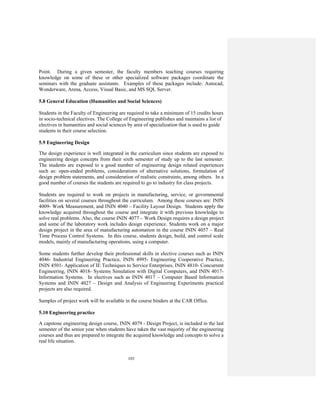 103
Point. During a given semester, the faculty members teaching courses requiring
knowledge on some of these or other specialized software packages coordinate the
seminars with the graduate assistants. Examples of these packages include: Autocad,
Wonderware, Arena, Access, Visual Basic, and MS SQL Server.
5.8 General Education (Humanities and Social Sciences)
Students in the Faculty of Engineering are required to take a minimum of 15 credits hours
in socio-technical electives. The College of Engineering publishes and maintains a list of
electives in humanities and social sciences by area of specialization that is used to guide
students in their course selection.
5.9 Engineering Design
The design experience is well integrated in the curriculum since students are exposed to
engineering design concepts from their sixth semester of study up to the last semester.
The students are exposed to a good number of engineering design related experiences
such as: open-ended problems, considerations of alternative solutions, formulation of
design problem statements, and consideration of realistic constraints, among others. In a
good number of courses the students are required to go to industry for class projects.
Students are required to work on projects in manufacturing, service, or governmental
facilities on several courses throughout the curriculum. Among these courses are: ININ
4009- Work Measurement, and ININ 4040 – Facility Layout Design. Students apply the
knowledge acquired throughout the course and integrate it with previous knowledge to
solve real problems. Also, the course ININ 4077 – Work Design requires a design project
and some of the laboratory work includes design experience. Students work on a major
design project in the area of manufacturing automation in the course ININ 4057 – Real
Time Process Control Systems. In this course, students design, build, and control scale
models, mainly of manufacturing operations, using a computer.
Some students further develop their professional skills in elective courses such as ININ
4046- Industrial Engineering Practice, ININ 4995- Engineering Cooperative Practice,
ININ 4501- Application of IE Techniques to Service Enterprises, ININ 4810- Concurrent
Engineering, ININ 4018- Systems Simulation with Digital Computers, and ININ 4017-
Information Systems. In electives such as ININ 4017 – Computer Based Information
Systems and ININ 4027 – Design and Analysis of Engineering Experiments practical
projects are also required.
Samples of project work will be available in the course binders at the CAR Office.
5.10 Engineering practice
A capstone engineering design course, ININ 4079 - Design Project, is included in the last
semester of the senior year when students have taken the vast majority of the engineering
courses and thus are prepared to integrate the acquired knowledge and concepts to solve a
real life situation.
 
