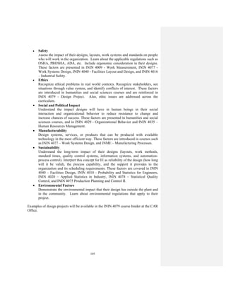 105
• Safety
Assess the impact of their designs, layouts, work systems and standards on people
who will work in the organization. Learn about the applicable regulations such as
OSHA, PROSHA, ADA, etc. Include ergonomic consideration in their designs.
These factors are presented in ININ 4009 - Work Measurement, ININ 4077 -
Work Systems Design, ININ 4040 - Facilities Layout and Design, and ININ 4016
– Industrial Safety.
• Ethics
Recognize ethical problems in real world contexts. Recognize stakeholders, see
situations through value system, and identify conflicts of interest. These factors
are introduced in humanities and social sciences courses and are reinforced in
ININ 4079 - Design Project. Also, ethic issues are addressed across the
curriculum.
• Social and Political Impact
Understand the impact designs will have in human beings in their social
interaction and organizational behavior to reduce resistance to change and
increase chances of success. These factors are presented in humanities and social
sciences courses, and in ININ 4029 - Organizational Behavior and ININ 4035 –
Human Resources Management.
• Manufacturability
Design systems, services, or products that can be produced with available
technology in the most efficient way. These factors are introduced in courses such
as ININ 4077 – Work Systems Design, and INME – Manufacturing Processes.
• Sustainability
Understand the long-term impact of their designs (layouts, work methods,
standard times, quality control systems, information systems, and automation-
process control). Interpret this concept for IE as reliability of the design (how long
will it be valid), the process capability, and the support it provides to the
organization and its scheduling requirements. These factors are covered in ININ
4040 – Facilities Design, ININ 4010 - Probability and Statistics for Engineers,
ININ 4020 – Applied Statistics in Industry, ININ 4078 – Statistical Quality
Control, and ININ 4075 Production Planning and Control II.
• Environmental Factors
Demonstrate the environmental impact that their design has outside the plant and
in the community. Learn about environmental regulations that apply to their
project.
Examples of design projects will be available in the ININ 4079 course binder at the CAR
Office.
 