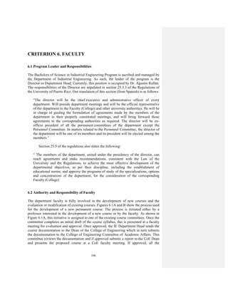 106
CRITERION 6. FACULTY
6.1 Program Leader and Responsibilities
The Bachelors of Science in Industrial Engineering Program is ascribed and managed by
the Department of Industrial Engineering. As such, the leader of the program is the
Director or Department Head. Currently, this position is occupied by Dr. Agustín Rullán.
The responsibilities of the Director are stipulated in section 25.3.3 of the Regulations of
the University of Puerto Rico. Our translation of this section (from Spanish) is as follows:
“The director will be the chief executive and administrative officer of every
department. Will preside department meetings and will be the official representative
of the department to the Faculty (College) and other university authorities. He will be
in charge of guiding the formulation of agreements made by the members of the
department in their properly constituted meetings, and will bring forward those
agreements to the corresponding authorities as required. The director will be ex-
officio president of all the permanent committees of the department except the
Personnel Committee. In matters related to the Personnel Committee, the director of
the department will be one of its members and its president will be elected among the
members.”
Section 25.5 of the regulations also states the following:
“ The members of the department, united under the presidency of the director, can
reach agreements and make recommendations, consistent with the Law of the
University and the Regulations, to achieve the most effective development of the
departmental objectives, as per their discipline, including the establishment of
educational norms; and approve the programs of study of the specializations, options
and concentrations of the department, for the consideration of the corresponding
Faculty (College).
6.2 Authority and Responsibility of Faculty
The department faculty is fully involved in the development of new courses and the
evaluation or modification of existing courses. Figures 6.1A and B show the process used
for the development of a new permanent course. The process is initiated either by a
professor interested in the development of a new course or by the faculty. As shown in
Figure 6.1A, this initiative is assigned to one of the existing course committees. Once the
committee completes an initial draft of the course syllabus, this is presented at a faculty
meeting for evaluation and approval. Once approved, the IE Department Head sends the
course documentation to the Dean of the College of Engineering which in turn submits
the documentation to the College of Engineering Committee of Academic Affairs. This
committee reviews the documentation and if approved submits a report to the CoE Dean
and presents the proposed course at a CoE faculty meeting. If approved, all the
 