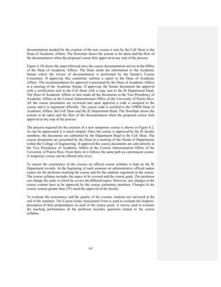107
documentation needed for the creation of the new course is sent by the CoE Dean to the
Dean of Academic Affairs. The flowchart shows the actions to be taken and the flow of
the documentation when the proposed course fails approval at any step of the process.
Figure 6.1B shows the steps followed once the course documentation arrives at the Office
of the Dean of Academic Affairs. The Dean sends the information to the Academic
Senate where the review of documentation is performed by the Senate’s Course
Committee. If approved, this committee submits a report to the Dean of Academic
Affairs. The recommendation for approval is presented by the Dean of Academic Affairs
at a meeting of the Academic Senate. If approved, the Senate documents the approval
with a certification sent to the CoE Dean with a copy sent to the IE Department Head.
The Dean of Academic Affairs in turn sends all the documents to the Vice Presidency of
Academic Affairs at the Central Administration Office of the University of Puerto Rico.
All the course documents are reviewed and upon approval a code is assigned to the
course and it is registered officially. The course code is notified to the UPRM Dean of
Academic Affairs, the CoE Dean and the IE Department Head. The flowchart shows the
actions to be taken and the flow of the documentation when the proposed course fails
approval at any step of the process.
The process required for the creation of a new temporary course is shown in Figure 6.2.
As can be appreciated it is much simpler. Once the course is approved by the IE faculty
members, the documents are submitted by the Department Head to the CoE Dean. The
course documents are presented by the Dean at a meeting of the Heads of Departments
within the College of Engineering. If approved the course documents are sent directly to
the Vice Presidency of Academic Affairs at the Central Administration Office of the
University of Puerto Rico. From there on it follows the same path as a permanent course.
A temporary course can be offered only twice.
To ensure the consistency of the courses an official course syllabus is kept on the IE
Department records. At the beginning of each semester an administrative official makes
copies for the professor teaching the course and for the students registered in the course.
The course syllabus includes the topics to be covered and the course goals. The professor
can change the order in which he covers the different topics. However, any changes in the
course content have to be approved by the course committee members. Changes in the
course content greater than 25% need the approval of the faculty.
To evaluate the consistency and the quality of the courses, students are surveyed at the
end of the semester. The Course Goals Assessment Form is used to evaluate the students’
perception of their preparedness on each of the course goals. A survey used to evaluate
the teaching performance of the professor includes questions related to the course
syllabus.
 
