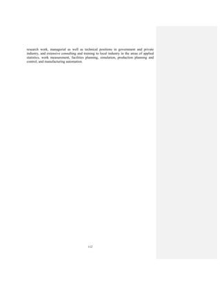 112
research work, managerial as well as technical positions in government and private
industry, and extensive consulting and training to local industry in the areas of applied
statistics, work measurement, facilities planning, simulation, production planning and
control, and manufacturing automation.
 