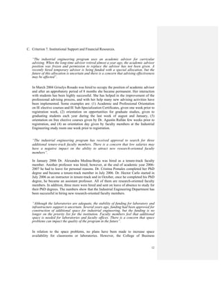 12
C. Criterion 7. Institutional Support and Financial Resources.
“The industrial engineering program uses an academic advisor for curricular
advising. When the long-time advisor retired almost a year ago, the academic advisor
position was frozen and permission to replace the advisor has not been given. A
recently hired temporary advisor is being funded with a special allocation, but the
future of this allocation is uncertain and there is a concern that advising effectiveness
may be affected”.
In March 2004 Griselys Rosado was hired to occupy the position of academic advisor
and after an approbatory period of 8 months she became permanent. Her interaction
with students has been highly successful. She has helped in the improvement of the
professional advising process, and with her help many new advising activities have
been implemented. Some examples are: (1) Academic and Professional Orientation
on IE elective courses and IE Sub-Specialization Certificates, given one week prior to
registration week, (2) orientation on opportunities for graduate studies, given to
graduating students each year during the last week of august and January, (3)
orientation on free elective courses given by Dr. Agustín Rullán few weeks prior to
registration, and (4) an orientation day given by faculty members at the Industrial
Engineering study room one week prior to registration.
“The industrial engineering program has received approval to search for three
additional tenure-track faculty members. There is a concern that low salaries may
have a negative impact on the ability to attract new research-oriented faculty
members”.
In January 2006 Dr. Alexandra Medina-Borja was hired as a tenure-track faculty
member. Another professor was hired; however, at the end of academic year 2006-
2007 he had to leave for personal reasons. Dr. Cristina Pomales completed her PhD
degree and became a tenure-track member in July 2006. Dr. Hector Carlo started in
July 2006 as an instructor in tenure-track and in October, once he completed his PhD
degree, he became an assistant professor. All of them are research-oriented faculty
members. In addition, three more were hired and sent on leave of absence to study for
their PhD degrees. The numbers show that the Industrial Engineering Department has
been successful in hiring new research-oriented faculty members.
“Although the laboratories are adequate, the stability of funding for laboratory and
infrastructure support is uncertain. Several years ago, funding had been approved for
construction of additional space for industrial engineering, but the funding is no
longer on the priority list for the institution. Faculty members feel that additional
space is needed for laboratories and faculty offices. There is a concern that space
problems can impact the quality of the program in the future”.
In relation to the space problems, no plans have been made to increase space
availability for classrooms or laboratories. However, the College of Business
 