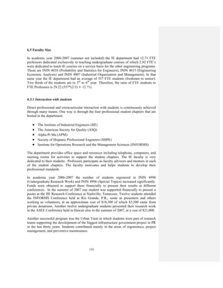 124
6.5 Faculty Size
In academic year 2006-2007 (summer not included) the IE department had 12.71 FTE
professors dedicated exclusively to teaching undergraduate courses of which 2.92 FTE’s
were dedicated to teach IE courses on a service basis for the other engineering programs.
Those are ININ 4010 (Probability and Statistics for Engineers), ININ 4015 (Engineering
Economic Analysis) and ININ 4007 (Industrial Organization and Management). In that
same year the IE department had an average of 557 FTE students (freshmen to senior).
Two thirds of the students are in 3rd
to 6th
year. Therefore, the ratio of FTE students to
FTE Professors is 29.22 (557*(2/3) ÷ 12.71).
6.5.1 Interaction with students
Direct professional and extracurricular interaction with students is continuously achieved
through many means. One way is through the four professional student chapters that are
hosted in the department:
• The Institute of Industrial Engineers (IIE)
• The American Society for Quality (ASQ)
• Alpha Pi Mu (APM)
• Society of Hispanic Professional Engineers (SHPE)
• Institute for Operations Research and the Management Sciences (INFORMS)
The department provides office space and resources including telephone, computers, and
meeting rooms for activities to support the student chapters. The IE faculty is very
dedicated to their students. Professors participate as faculty advisors and mentors in each
of the student chapters. The faculty motivates and helps students to develop their
professional standards.
In academic year 2006-2007 the number of students registered in ININ 4998
(Undergraduate Research Work) and ININ 4996 (Special Topics) increased significantly.
Funds were obtained to support them financially to present their results at different
conferences. In the summer of 2007 one student was supported financially to present a
poster at the IIE Research Conference at Nashville, Tennessee. Twelve students attended
the INFORMS Conference held at Río Grande, P.R., some as presenters and others
working as volunteers, at an approximate cost of $18,300 of which $5,500 came from
private donations. Another twelve undergraduate students presented their research work
in the ASEE Conference held in Hawaii also in the summer of 2007, at a cost of $21,000.
Another successful program was the Urban Train in which students were part of research
teams supporting the development of the biggest infrastructure government project in PR
in the last thirty years. Students contributed mainly in the areas of ergonomics, project
management, and preventive maintenance.
 