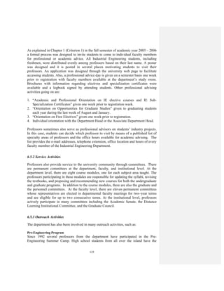 125
As explained in Chapter 1 (Criterion 1) in the fall semester of academic year 2005 – 2006
a formal process was designed to invite students to come to individual faculty members
for professional or academic advice. All Industrial Engineering students, including
freshmen, were distributed evenly among professors based on their last name. A poster
was designed and it is posted in several places motivating students to visit their
professors. An application was designed through the university web page to facilitate
accessing students. Also, a professional advice day is given on a semester basis one week
prior to registration with faculty members available at the department’s study room.
Brochures with information regarding electives and specialization certificates were
available and a logbook signed by attending students. Other professional advising
activities going on are:
1. “Academic and Professional Orientation on IE elective courses and IE Sub-
Specialization Certificates” given one week prior to registration week.
2. “Orientation on Opportunities for Graduate Studies” given to graduating students
each year during the last week of August and January.
3. “Orientation on Free Electives” given one week prior to registration.
4. Individual orientation with the Department Head or the Associate Department Head.
Professors sometimes also serve as professional advisors on students’ industry projects.
In this case, students can decide which professor to visit by means of a published list of
specialty areas of professors and the office hours available for academic advising. The
list provides the e-mail addresses, telephone extension, office location and hours of every
faculty member of the Industrial Engineering Department.
6.5.2 Service Activities
Professors also provide service to the university community through committees. There
are permanent committees at the department, faculty, and institutional level. At the
department level, there are eight course modules, one for each subject area taught. The
professors participating in these modules are responsible for updating the syllabi, revising
the textbooks, and proposing and recommending new courses for both the undergraduate
and graduate programs. In addition to the course modules, there are also the graduate and
the personnel committees. At the faculty level, there are eleven permanent committees
whose representatives are elected in departmental faculty meetings for two–year terms
and are eligible for up to two consecutive terms. At the institutional level, professors
actively participate in many committees including the Academic Senate, the Distance
Learning Institutional Committee, and the Graduate Council.
6.5.3 Outreach Activities
The department has also been involved in many outreach activities, such as:
Pre-Engineering Program
Since 1992 several professors from the department have participated in the Pre-
Engineering Summer Camp. High school students from all over the island have the
 