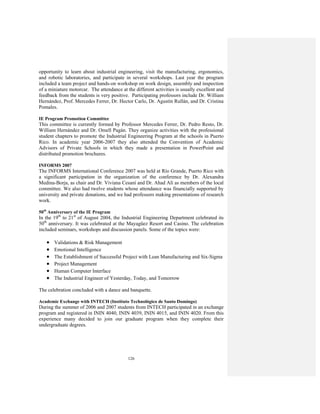 126
opportunity to learn about industrial engineering, visit the manufacturing, ergonomics,
and robotic laboratories, and participate in several workshops. Last year the program
included a team project and hands-on workshop on work design, assembly and inspection
of a miniature motorcar. The attendance at the different activities is usually excellent and
feedback from the students is very positive. Participating professors include Dr. William
Hernández, Prof. Mercedes Ferrer, Dr. Hector Carlo, Dr. Agustín Rullán, and Dr. Cristina
Pomales.
IE Program Promotion Committee
This committee is currently formed by Professor Mercedes Ferrer, Dr. Pedro Resto, Dr.
William Hernández and Dr. Omell Pagán. They organize activities with the professional
student chapters to promote the Industrial Engineering Program at the schools in Puerto
Rico. In academic year 2006-2007 they also attended the Convention of Academic
Advisors of Private Schools in which they made a presentation in PowerPoint and
distributed promotion brochures.
INFORMS 2007
The INFORMS International Conference 2007 was held at Río Grande, Puerto Rico with
a significant participation in the organization of the conference by Dr. Alexandra
Medina-Borja, as chair and Dr. Viviana Cesaní and Dr. Ahad Alí as members of the local
committee. We also had twelve students whose attendance was financially supported by
university and private donations, and we had professors making presentations of research
work.
50th
Anniversary of the IE Program
In the 19th
to 21st
of August 2004, the Industrial Engineering Department celebrated its
50th
anniversary. It was celebrated at the Mayagüez Resort and Casino. The celebration
included seminars, workshops and discussion panels. Some of the topics were:
• Validations & Risk Management
• Emotional Intelligence
• The Establishment of Successful Project with Lean Manufacturing and Six-Sigma
• Project Management
• Human Computer Interface
• The Industrial Engineer of Yesterday, Today, and Tomorrow
The celebration concluded with a dance and banquette.
Academic Exchange with INTECH (Instituto Technológico de Santo Domingo)
During the summer of 2006 and 2007 students from INTECH participated in an exchange
program and registered in ININ 4040, ININ 4039, ININ 4015, and ININ 4020. From this
experience many decided to join our graduate program when they complete their
undergraduate degrees.
 