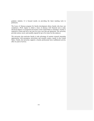 130
graduate students. It is focused mostly on providing the latest teaching tools to
professors.
The Leave of Absence program for faculty development allows faculty who have not
completed a Ph.D. degree to obtain a leave of absence with financial aid to study
advanced degrees in recognized universities in the United States or elsewhere. Faculty is
expected to return and serve one year for every year they get sponsored. The university
provides tuition, travel, and monthly stipend for up to five years for this endeavor.
The university also motivates faculty to take advantage of summer research internship
opportunities with prestigious universities and research centers, mostly in the United
States. Finally, the university supports a faculty professional leave (sabbatical) activity
after six years of service.
 
