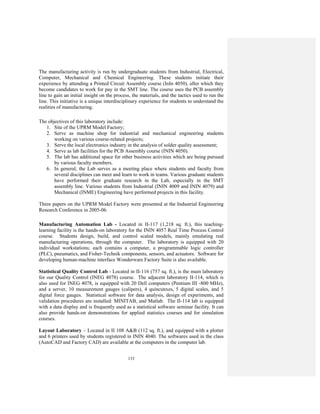 133
The manufacturing activity is run by undergraduate students from Industrial, Electrical,
Computer, Mechanical and Chemical Engineering. These students initiate their
experience by attending a Printed Circuit Assembly course (InIn 4050), after which they
become candidates to work for pay in the SMT line. The course uses the PCB assembly
line to gain an initial insight on the process, the materials, and the tactics used to run the
line. This initiative is a unique interdisciplinary experience for students to understand the
realities of manufacturing.
The objectives of this laboratory include:
1. Site of the UPRM Model Factory;
2. Serve as machine shop for industrial and mechanical engineering students
working on various course-related projects;
3. Serve the local electronics industry in the analysis of solder quality assessment;
4. Serve as lab facilities for the PCB Assembly course (ININ 4050).
5. The lab has additional space for other business activities which are being pursued
by various faculty members.
6. In general, the Lab serves as a meeting place where students and faculty from
several disciplines can meet and learn to work in teams. Various graduate students
have performed their graduate research in the Lab, especially in the SMT
assembly line. Various students from Industrial (ININ 4009 and ININ 4079) and
Mechanical (INME) Engineering have performed projects in this facility.
Three papers on the UPRM Model Factory were presented at the Industrial Engineering
Research Conference in 2005-06.
Manufacturing Automation Lab - Located in II-117 (1,218 sq. ft.), this teaching-
learning facility is the hands-on laboratory for the ININ 4057 Real Time Process Control
course. Students design, build, and control scaled models, mainly emulating real
manufacturing operations, through the computer. The laboratory is equipped with 20
individual workstations; each contains a computer, a programmable logic controller
(PLC), pneumatics, and Fisher-Technik components, sensors, and actuators. Software for
developing human-machine interface Wonderware Factory Suite is also available.
Statistical Quality Control Lab - Located in II-116 (757 sq. ft.), is the main laboratory
for our Quality Control (INEG 4078) course. The adjacent laboratory II-114, which is
also used for INEG 4078, is equipped with 20 Dell computers (Pentium III -800 MHz),
and a server, 10 measurement gauges (calipers), 4 quincunxes, 5 digital scales, and 5
digital force gauges. Statistical software for data analysis, design of experiments, and
validation procedures are installed: MINITAB, and Matlab. The II-114 lab is equipped
with a data display and is frequently used as a statistical software seminar facility. It can
also provide hands-on demonstrations for applied statistics courses and for simulation
courses.
Layout Laboratory – Located in II 108 A&B (112 sq. ft.), and equipped with a plotter
and 6 printers used by students registered in ININ 4040. The softwares used in the class
(AutoCAD and Factory CAD) are available at the computers in the computer lab.
 