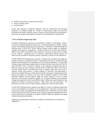 135
• Student downloading of reports and homework
• Group e-mailing system
• On line forums
Yearly each laboratory coordinator identifies areas for improvement and develops
proposals for funding through the College of Engineering. Needs are prioritized
according to the needs of specific courses or group of courses offered by the Department.
Resources are assigned and equipment, software, and consumables are requisitioned.
7.4 Use of Modern Engineering Tools
Computer and laboratory experiences are described in Chapter 5 (Curriculum). Each of
the courses requiring laboratory practice has a structured approach to design, conduct,
analyze, and interpret results from such experiences. Teamwork is fostered through this
learning mode. In ININ 4077 (Work Systems Design) students apply the ergonomic
concepts in the design of workstations. Students learn the use of tools such as RULA,
REBA, Strain Index, and NIOSH Lifting Equation. Laboratory reports will be available
for the examiner. Equipment such as dosimeters, photometers, digital cameras, and
others are also available for students to practice ergonomic evaluations in the laboratory.
In ININ 4009 (Work Measurement) a project is required where students must apply the
concepts learned in an industrial setting. Engineering tools such as software for time
studies using hand held PCs are introduced as new tools for the laboratory. In ININ 4040
(Facility Layout and Design) students learn to develop facilities layout using AUTOCAD
and FACTORY CAD. A project in industry is also required so students learn how to
obtain the necessary data to design a facility layout. In ININ 4057 (Real Time Process
Control) another project is developed by teams of students where they must invent a
situation, design and construct a model, program its functions, and demonstrate it
performs its intended function with the physical model constructed. Equipment and tools
used in the projects are similar to the ones used in industrial settings. In ININ 4078
(Statistical Quality Control) students apply the theory learned in class to control
processes, assess process capability, simulate out of control conditions, and determine
average run length for X-bar, R, and EWMA charts. Multivariate control charts are also
analyzed by means of statistical software. GRR studies are also performed. All
laboratories use teams of two to three students. Students give mainly written reports.
In ININ 4079 (Design Project) students must apply the tool kit of industrial engineering
to solve real problems in an industry or service organization. Here they work from ten to
twenty hours weekly and supply the deliverables they have committed to provide within
the time framework provided. Software at the computer center and equipment/tools from
various laboratories are available for students to perform different evaluations and apply
industrial engineering techniques.
Equipment, instrumentation and software available in each laboratory are described in
Appendix D.
 