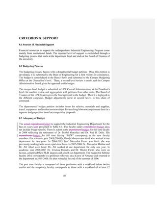 136
CRITERION 8. SUPPORT
8.1 Sources of Financial Support
Financial resources to support the undergraduate Industrial Engineering Program come
mainly from institutional funds. The required level of support is established through a
budgeting process that starts at the department level and ends at the Board of Trustees of
the university.
8.2 Budgeting Process
The budgeting process begins with a departmental budget petition. Once this petition is
developed, it is submitted to the Dean of Engineering for a first review for consistency.
The budget is consolidated at the Dean’s level and submitted to the Campus Budgeting
Office at the Chancellor’s level. There, a second level review is made, and the Campus
Administrative Board gives the approval to this budget.
The campus level budget is submitted to UPR Central Administration, at the President’s
level, for another review and aggregation with petitions from other units. The Board of
Trustees of the UPR System gives the final approval to the budget. Then it is deployed to
the different campuses. Budget adjustments occur at several levels in this chain of
command.
The departmental budget petition includes items for salaries, materials and supplies,
travel, equipment, and student assistantships. For teaching laboratory equipment there is a
separate budget petition based on competitive proposals.
8.3 Adequacy of Budget
The actual expendituresbudget to support the Industrial Engineering Department for the
last six years isare presented in Table 8.1. The faculty salary expenditures budget does
not include fringe benefits. There is a drop in the expenditures budget for full time faculty
in 2004 reflecting the retirement of Dr. Merbil González and Dr. José R. Delíz. The
expenditures budget for full time faculty “NEW” corresponds to the new faculty
members. For academic year 2003-2004 Dr. Randy Martens was hired who worked at our
department for two years. In 2004-2005 Prof. Mercedes Ferrer was hired; she was
previously working with us on a part-time basis. In 2005-2006 Dr. Alexandra Medina and
Dr. Alí Ahad were hired. Dr. Alí worked at our department for only one year. In
academic year 2006-2007 Dr. Cristina Pomales and Dr. Héctor Carlo, who were on
license, completed their Ph.D. degrees and joined our department. The budget for fulltime
faculty LOA corresponds to a professor who was on a Leave of Absence and returned to
the department in 2005-2006. He then retired at the end of the summer of 2006.
The part time faculty is composed of those professors with a workload below twelve
credits and the temporary faculty corresponds to those with a workload of at least 12
 