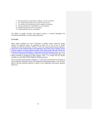 142
6. Develop models to experiment, evaluate, or solve a problem
7. Use engineering design process from IE point of view
8. Use modern telecommunication and computer technology
9. Present information to individuals or to an audience
10. Establish goals and work to reach them
11. Understand and practice leadership
The ability to design, develop, and improve systems is assessed throughout the
curriculum culminating in a mayor design experience.
9.2 Faculty
Many faculty members are active consultants to industry and/or supervise student
projects for industrial clients. As presented in Table 6.2, 16 out of our 22 faculty
members are full time professors. Of those 7 (44%) are registered professional engineers.
About 51% of the external funds in the department come from private industry mostly
with the purpose of doing applied research. This demonstrates that the faculty has
sufficient exposure and experience to understand professional practice. Many are active
in research, organizing and attending conferences, presenting and publishing papers, and
editing journals as evidenced in their resumes. Thus, it is evident that our faculty
members are up-to-date in their respective professional areas.
Also, it has been demonstrated in Chapters 2, 3 and 4 the involvement level of faculty in
the development and improvement of the Industrial Engineering program. Care has been
taken to provide sufficient authority to define, revise, implement, and achieve program
objectives.
 