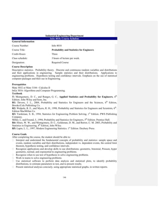 146
Industrial Engineering Department
InIn 4010. Course Syllabus
General Information
Course Number: InIn 4010
Course Title: Probability and Statistics for Engineers
Credit-Hours: Three
Class schedule: 3 hours of lecture per week.
Designation: Required Course
Course Description
Descriptive statistics. Probability theory. Discrete and continuous random variables and distributions
and their applications in engineering. Sample statistics and their distributions. Applications to
engineering problems. Hypothesis testing and confidence intervals. Emphasis on the use of statistical
computer packages and their use in Engineering.
Prerequisites
Mate 3032 or Mate 3184 - Calculus II
InGe 3016- Algorithms and Computer Programming.
Textbook
T: Montgomery, D. C., and Runger, G. C., Applied Statistics and Probability for Engineers, 4th
Edition. John Wiley and Sons, Inc.
R1: Devore, J. L., 2004, Probability and Statistics for Engineers and the Sciences, 6th
Edition,
Brooks/Cole Publishing Co.
R2: Walpole, R. E., and Myers, R. H., 1998, Probability and Statistics for Engineers and Scientists, 6th
.
Edition MacMillan Co.
R3: Vardeman, S. B., 1994, Statistics for Engineering Problem Solving, 1st
Edition. PWS Publishing
Company.
Miller, I., and Freund, J., 1994, Probability and Statistics for Engineers, 5th
Edition. Prentice Hall.
R4: Hines, W. W., and Montgomery, D. C., Goldsman, D. M., and Borror, C. M. 2003, Probability and
Statistics in Engineering, 4th
Edition, John Wiley.
R5: Lapin, L. L., 1997, Modern Engineering Statistics. 1st
Edition. Duxbury Press.
Course Goals
After completing the course, the student should be able to:
Interpret and understand the fundamental concepts of probability and statistics: sample space and
events, random variables and their distributions, independent vs. dependent events, the central limit
theorem, hypothesis testing, and confidence intervals.
Recognize applications and develop skills to use distributions: geometric, binomial, Poisson, hyper
geometric, normal, and exponential to engineering problems.
Recognize when to use test of hypothesis to solve engineering problems.
Work in teams to solve engineering problems.
Use statistical software to perform data analysis and statistical plots, to identify probability
distributions, to estimate parameters to test, and to present results.
Present statistical analyses concisely, using appropriate statistical graphs, in written reports.
 