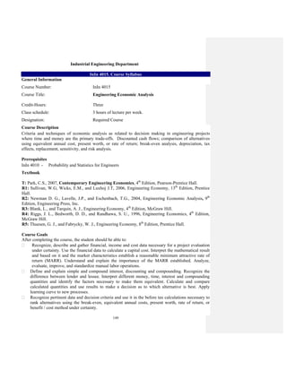 149
Industrial Engineering Department
InIn 4015. Course Syllabus
General Information
Course Number: InIn 4015
Course Title: Engineering Economic Analysis
Credit-Hours: Three
Class schedule: 3 hours of lecture per week.
Designation: Required Course
Course Description
Criteria and techniques of economic analysis as related to decision making in engineering projects
where time and money are the primary trade-offs. Discounted cash flows; comparison of alternatives
using equivalent annual cost, present worth, or rate of return; break-even analysis, depreciation, tax
effects, replacement, sensitivity, and risk analysis.
Prerequisites
InIn 4010 - Probability and Statistics for Engineers
Textbook
T: Park, C.S., 2007, Contemporary Engineering Economics, 4th
Edition, Pearson-Prentice Hall.
R1: Sullivan, W.G, Wicks, E.M., and Luxhoj J.T, 2006, Engineering Economy, 13th
Edition, Prentice
Hall.
R2: Newman D. G., Lavelle, J.P., and Eschenbach, T.G., 2004, Engineering Economic Analysis, 9th
Edition, Engineering Press, Inc.
R3: Blank, L., and Tarquin, A. J., Engineering Economy, 4th
Edition, McGraw Hill.
R4: Riggs, J. L., Bedworth, D. D., and Randhawa, S. U., 1996, Engineering Economics, 4th
Edition,
McGraw Hill.
R5: Thuesen, G. J., and Fabrycky, W. J., Engineering Economy, 8th
Edition, Prentice Hall.
Course Goals
After completing the course, the student should be able to:
Recognize, describe and gather financial, income and cost data necessary for a project evaluation
under certainty. Use the financial data to calculate a capital cost. Interpret the mathematical result
and based on it and the market characteristics establish a reasonable minimum attractive rate of
return (MARR). Understand and explain the importance of the MARR established. Analyze,
evaluate, improve, and standardize manual labor operations.
Define and explain simple and compound interest, discounting and compounding. Recognize the
difference between lender and lessee. Interpret different money, time, interest and compounding
quantities and identify the factors necessary to make them equivalent. Calculate and compare
calculated quantities and use results to make a decision as to which alternative is best. Apply
learning curve to new processes.
Recognize pertinent data and decision criteria and use it in the before tax calculations necessary to
rank alternatives using the break-even, equivalent annual costs, present worth, rate of return, or
benefit / cost method under certainty.
 