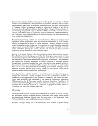 15
the university, including freshmen. The purpose of this specific assessment is to identify
students whose performance is below minimum requirements, which are at risk of being
put on probation. Once these are identified, the information is sent to the Associate Dean
of Academic Affairs. A document including a listing of the students is sent by the
Associate Dean of Academic Affairs to the Dean of the College of Engineering (or the
corresponding college) with copies to the Dean of Students and the Chancellor. In our
case, the Dean of the College of Engineering sends the information to Department Heads.
The Department Head in turn meets with the academic advisor who contacts all students
in the list for individual advising.
As mentioned previously, students can monitor themselves. There is a computer-based
registration system programmed with the curricular requirements of each academic
program including built-in checks for course requisites. Currently, students access this
system through the internet. At the time of registration, the system allows the students to
register only in courses for which the requisites have been satisfied and which are in their
course curriculum. Through the system, students can monitor how they have been
progressing through the required courses for their degree.
There is an Academic Advisor within the formal departmental administrative structure.
This official monitors student progress, certifies that the program requirements are being
met, handles exceptions under the direct supervision of the Director, and makes sure that
the administrative procedures and university regulations are followed. The department
has prepared an electronic spreadsheet to monitor progress of individual students
throughout the curriculum. A student can come when desired to the academic advisor or
the department head for an evaluation of his progress. It is important to point out that
there is a final check that culminates the monitoring of the students before graduation,
where the Academic Advisor or the Director, along with the Registrar certify that the
graduating student has completed all the requirements.
Several publications help the students to monitor themselves and plan their progress
through the curriculum. Some examples include the Undergraduate Bulletin of
Information (Catalog) published by the Academic Affairs Office, and several brochures,
flyers, made accessible and maintained by the Industrial Engineering Department.
Publications from the IE Department include: Academic Regulations Pamphlet for IE
students, Official List of Approved Socio-humanistic Courses, flyer with procedures for
transfer to the IE program, flyer with IE Curriculum, IE program brochure, and the IE
Department web page (http://ininweb.uprm.edu).
1.3 Advising
Two types of advising are currently provided formally to students: academic advising,
and professional advising. Academic advising is provided to the student mostly through
the department’s Academic Advisor under the supervision of the Department Head.
Professional advising is provided by the department’s faculty.
Academic advising is mostly seen as an administrative issue. Students are guided through
 