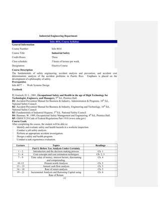152
Industrial Engineering Department
InIn 4016. Course Syllabus
General Information
Course Number: InIn 4016
Course Title: Industrial Safety
Credit-Hours: Three
Class schedule: 3 hours of lecture per week.
Designation: Elective Course
Course Description
The fundamentals of safety engineering, accident analysis and prevention, and accident cost
determination; analysis of the accident problems in Puerto Rico. Emphasis is placed on the
development of a philosophy of safety.
Prerequisites
InIn 4077 - Work Systems Design
Textbook
T: Goetsch, D. L., 2001, Occupational Safety and Health in the age of High Technology for
Technologist, Engineers, and Managers, 5rd
Ed., Prentice Hall.
R1: Accident Prevention Manual for Business & Industry, Administration & Programs, 10th
Ed.,
National Safety Council.
R2: Accident Prevention Manual for Business & Industry, Engineering and Technology, 10th
Ed.,
National Safety Council.
R3: Fundamentals of Industrial Hygiene, 3rd
Ed., National Safety Council.
R4: Hammer, W. 1989, Occupational Safety Management and Engineering, 4th
Ed., Prentice Hall.
R5: OSHA’S 29 Code of Federal Regulations Part 1910 (www.osha.gov)
Course Goals
After completing the course, the student will be able to:
Identify and evaluate safety and health hazards in a worksite inspection.
Conduct a job safety analysis.
Perform an appropriate accident investigation.
Design a safety and health program
Conduct a task ergonomics evaluation.
Lecture Topics Readings
Part I: Before Tax Analysis Under Certainty
1 – 2 Introduction and the decision making process Ch. 1
3 – 6 Cost concepts and cost estimation techniques Ch. 2, 3
7 – 9 Time value of money, interest factors, discounting
and compounding.
Ch. 4
10 -12 Present worth Analysis Ch. 5
13 – 15 Annual cash flow analysis Ch. 5
16 – 18 Rate of return analysis Ch. 5
19 – 21 Incremental Analysis and Rationing Capital using
Rate of Return
Ch. 6
 