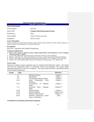 154
Industrial Engineering Department
InIn 4017. Course Syllabus
General Information
Course Number: InIn 4017
Course Title: Computer-Based Information Systems
Credit-Hours: Three
Class schedule: 3 hours of lecture per week.
Designation: Elective Course
Course Description
Analysis and design of computer-based information systems; database logical and physical models; database language; user
interface; Internet; common applications to industrial engineering.
Prerequisites
InGe 3016 - Algorithms and Computer Programming
Textbook and References
Rob, P., and Coronel, C., Database Systems: Design, Implementation, and Management, Course Technology,
Thomson Learning, 7th
Edition.
Oz, Effy, 2006, Management Information Systems, Fifth Edition, Thomson/ Course Technology.
Melton, J., and Simon, A. R., 2006, Understanding the New SQL: a Complete Guide, Morgan Kaufmann Publishers.
William A. Shay, 2004, Understanding Data Communications and Networks, 3rd
Ed., Thomson/ Course Technology.
Mannino, M.V., 2004, Database Design, Application development, & Administration, 2nd
Ed., McGraw Hill.
Course Goals
Prepare the students to design, implement, and use computer-based information systems. The student
will learn the fundamental aspects of information systems and technology. The student should
demonstrate proficiency in the use of computers. The course should motivate a self learning attitude
toward computer applications.
Session Topic Reference
1-3 Databases Systems Chapter 1
4-6 Data Models Chapter 2
7-9 The Relational Database Model Chapter 3
10-12 Entity Relationship (E-R)
Modeling
Chapter 4
13-16 Normalization of Database
Tables
Chapter 5
7-12 Structured Query Language
(SQL)
Chapter 6,7
13-20 Database Design Chapter 8
21-30 Internet Databases Chapter 13,14
31-33 Database Administration Chapter 15
34-38 Industrial Engineering current
issues on informatics
notes
Contribution to meeting the professional component
 