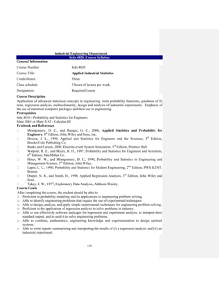 159
Industrial Engineering Department
InIn 4020. Course Syllabus
General Information
Course Number: InIn 4020
Course Title: Applied Industrial Statistics
Credit-Hours: Three
Class schedule: 3 hours of lecture per week.
Designation: Required Course
Course Description
Application of advanced statistical concepts in engineering. Joint probability functions, goodness of fit
tests, regression analysis, multicolinearity, design and analysis of industrial experiments. Emphasis of
the use of statistical computer packages and their use in engineering.
Prerequisites
InIn 4010 - Probability and Statistics for Engineers
Mate 3063 or Mate 3185 - Calculus III
Textbook and References
Montgomery, D. C., and Runger, G. C., 2006, Applied Statistics and Probability for
Engineers, 4th
Edition. John Wiley and Sons, Inc.
Devore, J. L., 1999, Applied and Statistics for Engineers and the Sciences, 5th
Edition,
Brooks/Cole Publishing Co.
Banks and Carson, 2000, Discrete-event System Simulation, 3rd
Edition, Prentice Hall.
Walpole, R. E., and Myers, R. H., 1997, Probability and Statistics for Engineers and Scientists,
6th
Edition, MacMillan Co.
Hines, W. W., and Montgomery, D. C., 1990, Probability and Statistics in Engineering and
Management Science, 3rd
Edition, John Wiley.
Lapin, L. L., 1990, Probability and Statistics for Modern Engineering, 2nd
Edition, PWS-KENT,
Boston.
Draper, N. R., and Smith, H., 1998, Applied Regression Analysis, 3rd
Edition, John Wiley and
Sons.
Tukey, J. W., 1977, Exploratory Data Analysis, Addison-Wesley.
Course Goals
After completing the course, the student should be able to:
□ Proficient in probability modeling and its applications to engineering problem solving.
□ Able to identify engineering problems that require the use of experimental techniques.
□ Able to design, analyze, and apply simple experimental techniques for engineering problem solving.
□ Proficient in the application of regression analysis to solve problems in industry.
□ Able to use effectively software packages for regression and experiment analysis, to interpret their
standard output, and to used it to solve engineering problems.
□ Able to combine, mathematics, engineering knowledge and experimentation to design optimal
systems.
□ Able to write reports summarizing and interpreting the results of (i) a regression analysis and (ii) an
industrial experiment.
 