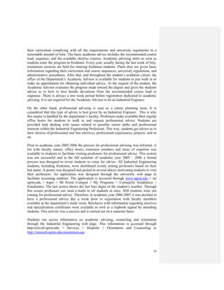 16
their curriculum complying with all the requirements and university regulations in a
reasonable amount of time. The basic academic advice includes the recommended course
load, sequence, and the available elective courses. Academic advising starts as soon as
students enter the program as freshmen. Every year, usually during the last week of July,
orientation sessions are held for entering freshman students. There they are given basic
information regarding their curriculum and course sequences, university regulations, and
administrative procedures. After that, and throughout the student’s academic career, the
office of the Department’s Academic Advisor is available for students to just walk in or
make an appointment for obtaining individual advice. At the request of the student, the
Academic Advisor evaluates the progress made toward the degree and gives the students
advice as to how to best handle deviations from the recommended course load or
sequence. There is always a one week period before registration dedicated to academic
advising. It is not required for the Academic Advisor to be an Industrial Engineer.
On the other hand, professional advising is seen as a career planning issue. It is
considered that this type of advice is best given by an Industrial Engineer. This is why
this matter is handled by the department’s faculty. Professors make available their regular
office hours for students to walk in and request professional advice. Students are
provided help dealing with issues related to possible career paths and professional
interests within the Industrial Engineering Profession. This way, students get advice as to
their choices of professional and free electives, professional experiences, projects, and so
on.
Prior to academic year 2005-2006 the process for professional advising was informal. A
list with faculty names, office hours, extension numbers and areas of expertise was
available to students to facilitate visiting professors for professional advice. This system
was not successful and in the fall semester of academic year 2005 – 2006 a formal
process was designed to invite students to come for advice. All Industrial Engineering
students, including freshmen, were distributed evenly among professors based on their
last name. A poster was designed and posted in several places motivating students to visit
their professors. An application was designed through the university web page to
facilitate accessing students. The application is accessed through www.uprm.edu > mi
uprm.edu > login > Mi Portal Colegial > My Programs > Consejería Académica >
Estudiantes. The last screen shows the last four digits of the student’s number. Through
this screen professors can send e-mails to all students at once. Still students were not
coming for professional advice. Therefore, in academic year 2006-2007 it was decided to
have a professional advice day a week prior to registration with faculty members
available at the department’s study room. Brochures with information regarding electives
and specialization certificates were available as well as a logbook signed by attending
students. This activity was a success and is carried out on a semester basis.
Students can access information on academic advising, counseling and orientation
through the Industrial Engineering web page. This information is accessed through
http:ininveb.uprm.edu > Services > Students > Orientation and Counseling or
http://ininweb.uprm.edu/orientation.asp.
 