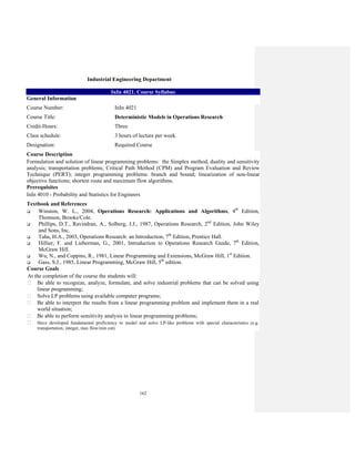 162
Industrial Engineering Department
InIn 4021. Course Syllabus
General Information
Course Number: InIn 4021
Course Title: Deterministic Models in Operations Research
Credit-Hours: Three
Class schedule: 3 hours of lecture per week.
Designation: Required Course
Course Description
Formulation and solution of linear programming problems: the Simplex method, duality and sensitivity
analysis; transportation problems; Critical Path Method (CPM) and Program Evaluation and Review
Technique (PERT); integer programming problems: branch and bound; linearization of non-linear
objective functions; shortest route and maximum flow algorithms.
Prerequisites
InIn 4010 - Probability and Statistics for Engineers
Textbook and References
Winston, W. L., 2004, Operations Research: Applications and Algorithms, 4th
Edition,
Thomson, Brooks/Cole.
Phillips, D.T., Ravindran, A., Solberg, J.J., 1987, Operations Research, 2nd
Edition, John Wiley
and Sons, Inc.
Taha, H.A., 2003, Operations Research: an Introduction, 7th
Edition, Prentice Hall.
Hillier, F. and Lieberman, G., 2001, Introduction to Operations Research Guide, 7th
Edition,
McGraw Hill.
Wu, N., and Coppins, R., 1981, Linear Programming and Extensions, McGraw Hill, 1st
Edition.
Gass, S.J., 1985, Linear Programming, McGraw Hill, 5th
edition.
Course Goals
At the completion of the course the students will:
Be able to recognize, analyze, formulate, and solve industrial problems that can be solved using
linear programming;
Solve LP problems using available computer programs;
Be able to interpret the results from a linear programming problem and implement them in a real
world situation;
Be able to perform sensitivity analysis to linear programming problems;
Have developed fundamental proficiency to model and solve LP-like problems with special characteristics (e.g.
transportation, integer, max flow/min cut).
 