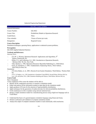 164
Industrial Engineering Department
InIn 4022. Course Syllabus
General Information
Course Number: InIn 4022
Course Title: Probabilistic Models in Operations Research
Credit-Hours: Three
Class schedule: 3 hours of lecture per week.
Designation: Required Course
Course Description
Simulation techniques; queueing theory; applications to industrial systems problems.
Prerequisites
InIn 4020-Applied Industrial Statistics
Textbook and References
Queueing Theory:
(T1) W. L. Winston, Operations Research: Applications and Algorithms, 4th
Edition, Wadsworth, Inc.
Hillier, F.S., and Lieberman, G.J., 2001, Introduction to Operations Research,
McGraw-Hill, 7th. Ed., New York.
Taha, Hamdy A., 1996, Operations Research, Macmillan Publishing Co., Fifth Edition.
Gross, D. and Harris, I., 1999, Fundamentals of Queueing Theory, Third Edition,
John Wiley & Sons, Inc.
Simulation:
(T2) Jerry Banks, et. al., 2001, Discrete-Event System Simulation, Third Edition, Prentice-Hall,
Inc.
(T3) C. D. Pegden, et. al., 1995, Introduction to Simulation Using SIMAN, Second Edition, McGraw-Hill, Inc.
Law, A.M. and Kelton, W.D., 2000, Simulation Modeling and Analysis, Third Edition, McGraw-Hill, Inc.
Course Goals
Part I: Simulation
At the completion of the course the students will be able to:
• Identify all the components necessary to construct a simulation model.
• Gather and analyze all the information needed as input data for the simulation model.
• Apply goodness of fit tests for the selection of input probability distributions.
• Apply techniques for the generation of random deviates for relevant probability distributions.
• Verify randomness in U(0,1) numbers using relevant statistical tests.
• Design a simple simulation model for a manufacturing process using a high-level language such as
Visual Basic.
• Understand the basics of a general-purpose simulation language using Siman and Arena.
• Perform verification and validation of computer simulation models.
• Analyze the output of computer simulation models to reach statistically valid conclusions.
 