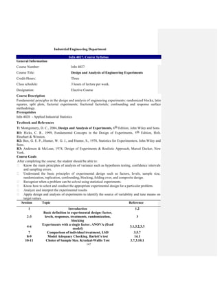 167
Industrial Engineering Department
InIn 4027. Course Syllabus
General Information
Course Number: InIn 4027
Course Title: Design and Analysis of Engineering Experiments
Credit-Hours: Three
Class schedule: 3 hours of lecture per week.
Designation: Elective Course
Course Description
Fundamental principles in the design and analysis of engineering experiments: randomized blocks, latin
squares, split plots, factorial experiments; fractional factorials; confounding and response surface
methodology.
Prerequisites
InIn 4020 - Applied Industrial Statistics
Textbook and References
T: Montgomery, D. C., 2004, Design and Analysis of Experiments, 6th Edition, John Wiley and Sons.
R1: Hicks, C. R., 1999, Fundamental Concepts in the Design of Experiments, 5th Edition, Holt,
Rinehart & Winston.
R2: Box, G. E. P., Hunter, W. G. J., and Hunter, S., 1978, Statistics for Experimenters, John Wiley and
Sons.
R3: Anderson & McLean, 1974, Design of Experiments & Realistic Approach, Marcel Decker, New
York.
Course Goals
After completing the course, the student should be able to:
Know the main principles of analysis of variance such as hypothesis testing, confidence intervals
and sampling errors.
Understand the basic principles of experimental design such as factors, levels, sample size,
randomization, replication, confounding, blocking, folding over, and composite design.
Recognize when a problem can be solved using statistical experiments.
Know how to select and conduct the appropriate experimental design for a particular problem.
Analyze and interpret the experimental results
Apply design and analysis of experiments to identify the source of variability and tune means on
target values.
Session Topic Reference
1 Introduction 1,2
2-3
Basic definition in experimental design: factor,
levels, responses, treatments, randomization,
blocking
3
4-6
Experiments with a single factor. ANOVA (fixed
model)
3.1,3.2,3.3
7 Comparison of individual treatment, LSD 3.5.7
8-9 Model Adequacy Checking. Barlett’s test 14.1
10-11 Choice of Sample Size. Kruskal-Wallis Test 3.7,3.10.1
 