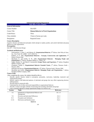 169
Industrial Engineering Department
InIn 4029. Course Syllabus
General Information
Course Number: InIn 4029
Course Title: Human Behavior in Work Organizations
Credit-Hours: Three
Class schedule: 3 hours of lecture per week.
Designation: Required Course
Course Description
Cognitive theories and behavioral principles which attempt to explain, predict, and control individual and group
behavior in work organizations.
Prerequisites
InIn 4077 - Work Systems Design
Textbook and References
Schermerhorn, J., Hunt, J., and Osborne, R., Organizational Behavior, 8th
Edition, John Wiley & Sons,
Inc., New York, NY. (ISBN – 0-471-20367-X)
Robbins, S. P., 2001, Organizational Behavior: Concepts, Controversies and Applications, 9th
Edition, Prentice Hall.
Moorhead, G., and Griffin, R. W., 2000, Organizational Behavior: Managing People and
Organizations, 6th
Edition, Houghton Mifflin Co., Dallas, TX.
Napier, Rodney W. and Matti K. Gershenfeld, Groups Theory and Experience, 6th
edition, Houghton
Mifflin Company, 1999.
Champoux, Joseph E., Organizational Behavior Essential Tenets, 2nd
edition, Thomson South –
Western, 2003.
Hellriegel and Slocum, Organizational Behavior, 10th
edition, Thomson South –Western 2004.
Moorhead and Griffin, Organizational Behavior Managing People and Organizations, 7 edition,
Houghton Mifflin Company, 2004.
Course Goals
After completing the course, the student should be able to:
Describe specific theories related to perception, personality, motivation, leadership, teamwork and
organizational change.
Identify cognitive and behavioral patterns of individual and groups that may affect engineering decision
making process.
Develop effective teamwork skills.
Understand the role of ethics and social responsibility in organizational behavior.
Describe, evaluate and apply methods of motivating and rewarding individuals and groups.
Learn a systematic approach to manage organizational changes in an effective way.
Session Topic Reference
1-6 Introduction to Organizational Behavior and
Management
Ch. 1-3
7-8 Diversity and Individual Differences Ch. 4
9-11 Perception and Attribution Ch. 5
12-16 Motivation and Reinforcement Ch. 6
TEST #1
 