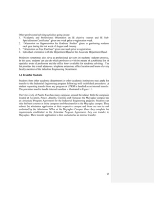 17
Other professional advising activities going on are:
1. “Academic and Professional Orientation on IE elective courses and IE Sub-
Specialization Certificates” given one week prior to registration week.
2. “Orientation on Opportunities for Graduate Studies” given to graduating students
each year during the last week of August and January.
3. “Orientation on Free Electives” given one week prior to registration.
4. Individual orientation with the Department Head or the Associate Department Head.
Professors sometimes also serve as professional advisors on students’ industry projects.
In this case, students can decide which professor to visit by means of a published list of
specialty areas of professors and the office hours available for academic advising. The
list provides the e-mail addresses, telephone extension, office location and hours of every
faculty member of the Industrial Engineering Department.
1.4 Transfer Students
Students from other academic departments or other academic institutions may apply for
transfer to the Industrial Engineering program following well established procedures. A
student requesting transfer from any program at UPRM is handled as an internal transfer.
The procedure used to handle internal transfers is illustrated in Figure 1.1.
The University of Puerto Rico has many campuses around the island. With the campuses
located at Bayamón, Ponce, Arecibo, Carolina and Humacao the Mayagüez campus has
an Articulate Program Agreement for the Industrial Engineering program. Students can
take the basic courses at those campuses and then transfer to the Mayagüez campus. They
submit the admission application at their respective campus and those are sent to and
evaluated by the Admission Office at the Mayagüez Campus. Once they complete the
requirements established in the Articulate Program Agreement, they can transfer to
Mayagüez. Their transfer application is then evaluated as an internal transfer.
 