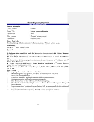 171
Industrial Engineering Department
InIn 4035. Course Syllabus
General Information
Course Number: InIn 4035
Course Title: Human Resources Planning
Credit-Hours: Three
Class schedule: 3 hours of lecture per week.
Designation: Required Course
Course Description
Selection, training, utilization and control of human resources. Optimum systems design.
Prerequisites
InIn 4077 - Work Systems Design
Textbook
T: Bohlander, George and Scott Snell. (2007) Managing Human Resources, 14th
Edition. Thomson-
South Western.
R1: Byars, Lloyd and Leslie Rue. (2004) Human Resource Management. 7th
Edition, Irvin-McGraw
Hill.
R2: Casio, Wayne (2006) Managing Human Resources: Productivity, quality of Work Life, Profits. 7th
Edition, Irvin-McGraw Hill.
R3: DeNisi, Angelo and Ricky Griffin, Human Resource Management, 2 ND
Edition, Houghton
Mifflin Co., 2005 (ISBN:0-618-31277-3)
R4: Ivancevich, John. Human Resource Management, Eighth Edition, McGraw Hill, 2001 (ISBN:
0072312688)
Course Goals
After completing the course, the student should be able to:
Describe the global, legal, political, and ethical environments in the workplace.
Identify the staffing procedures.
Explain the importance of orienting, training, and developing employees.
Outline compensation and benefits management concepts.
State the importance of labor relations and collective bargaining.
Describe the motivational and legal aspects of Human Resources Management Safety and
Health programs.
Recognize the role of professionals in developing a high performance and ethical organizational
culture.
Recognize the interrelationship among Human Resources Management functions.
 