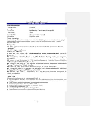 173
Industrial Engineering Department
InIn 4039. Course Syllabus
General Information
Course Number: InIn 4039
Course Title: Production Planning and Control I
Credit-Hours: Three
Class schedule:
Designation:
3 hours of lecture per week.
Required Course
Course Description
Analysis and design of production-inventory systems: Forecasting (Multiple regression and time series analysis), aggregate
production planning, master production schedule, inventory systems and their models, project control. Computer
applications in these areas.
Prerequisites
InIn 4020 - Applied Industrial Statistics ,InIn 4021 - Deterministic Models in Operations Research
Corequisite
InIn 4015 - Engineering Economy
Textbook and References
T: Askin, R.G., and Goldberg, 2002, Design and Analysis of Lean Production Systems, John Wiley
& Sons, Inc.
R1: Sipper, Daniel and Bulfin, Robert L., Jr., 1997, Production Planning, Control, and Integration,
McGraw Hill.
R2: Johnson L., and Montgomery D., 1974, Operations Research in Production Planning Scheduling
and Inventory Control, John Wiley & Sons, Inc.
R3: Petersen, R. and Silver, E., 1998, Decision Systems for Inventory Management and Production
Planning, 3rd
Edition, John Wiley & Sons, Inc.
R4: Nahmias, S., 2005, Production and Operations Analysis, 5th
Edition, McGraw-Hill.
R5: Vollman, T.E., Berry, W.L., Whybark, D.C. and Jacobs, 2005, Manufacturing Planning and Control
for Supply Chain Management, 5th
Edition, McGraw-Hill.
R6: Monczka, R. M., Trent, R.J. , and Handfield, R. B., 2006, Purchasing and Supply Management, 3rd
Edition, McGraw-Hill.
Course Goals
After completing the course, the student should be able to:
Forecast the behavior of goods or services in a system based on available information using regression and time series
techniques.
Design inventory management systems using deterministic and stochastic models.
Develop aggregate production plans and workforce models.
Recognize the difference between dependent and independent demand
Develop technical communication skills.
Use computer software to solve production planning problems.
Discuss and analyze recent trends in production and manufacturing systems.
 