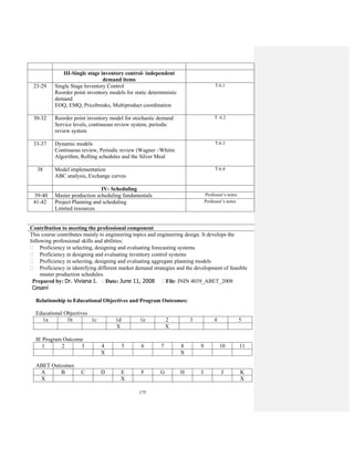 175
III-Single stage inventory control- independent
demand items
23-29 Single Stage Inventory Control
Reorder point inventory models for static deterministic
demand
EOQ, EMQ, Pricebreaks, Multiproduct coordination
T:6.1
30-32 Reorder point inventory model for stochastic demand
Service levels, continuous review system, periodic
review system
T: 6.2
33-37 Dynamic models
Continuous review, Periodic review (Wagner –Whitin
Algorithm, Rolling schedules and the Silver Meal
T:6.3
38 Model implementation
ABC analysis, Exchange curves
T:6.4
IV- Scheduling
39-40 Master production scheduling fundamentals Professor’s notes
41-42 Project Planning and scheduling
Limited resources
Professor’s notes
Contribution to meeting the professional component
This course contributes mainly to engineering topics and engineering design. It develops the
following professional skills and abilities:
Proficiency in selecting, designing and evaluating forecasting systems
Proficiency in designing and evaluating inventory control systems
Proficiency in selecting, designing and evaluating aggregate planning models
Proficiency in identifying different market demand strategies and the development of feasible
master production schedules.
Prepared by: Dr. Viviana I.
Cesaní
Date: June 11, 2008 File: ININ 4039_ABET_2008
Relationship to Educational Objectives and Program Outcomes:
Educational Objectives
1a 1b 1c 1d 1e 2 3 4 5
X X
IE Program Outcome
1 2 3 4 5 6 7 8 9 10 11
X X
ABET Outcomes
A B C D E F G H I J K
X X X
 